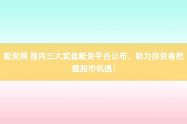 配资网 国内三大实盘配资平台公布，助力投资者把握股市机遇！