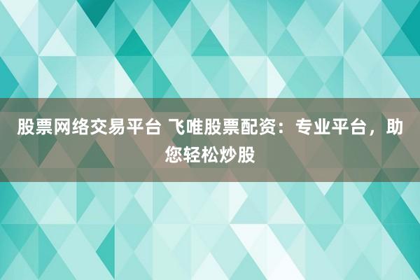 股票网络交易平台 飞唯股票配资：专业平台，助您轻松炒股
