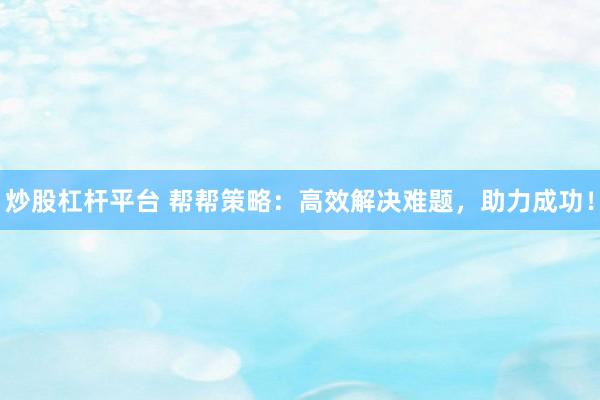 炒股杠杆平台 帮帮策略:高效解决难题,助力成功!