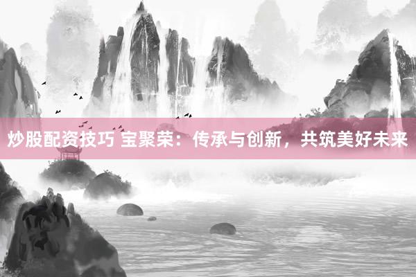 炒股配资技巧 宝聚荣：传承与创新，共筑美好未来