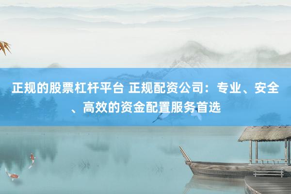 正规的股票杠杆平台 正规配资公司：专业、安全、高效的资金配置服务首选