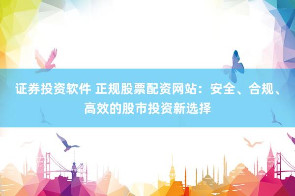 证券投资软件 正规股票配资网站：安全、合规、高效的股市投资新选择