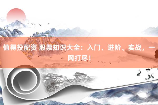 值得投配资 股票知识大全：入门、进阶、实战，一网打尽！