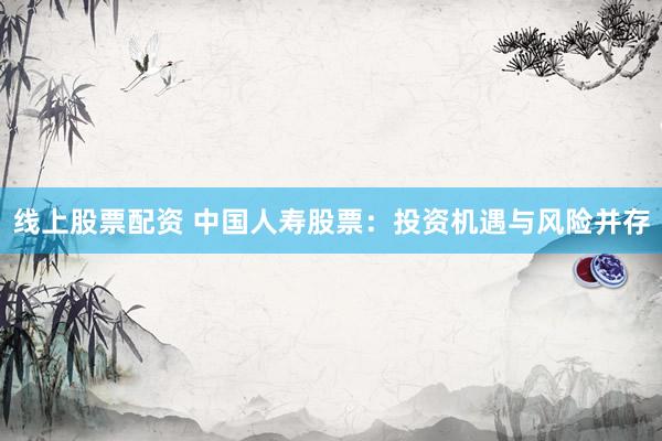 线上股票配资 中国人寿股票：投资机遇与风险并存