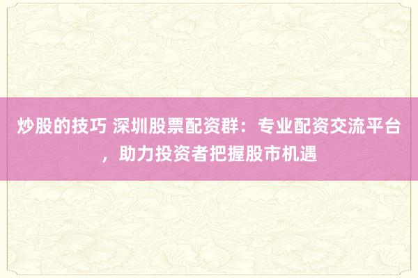炒股的技巧 深圳股票配资群：专业配资交流平台，助力投资者把握股市机遇