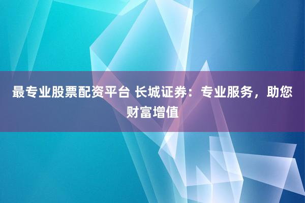 最专业股票配资平台 长城证券：专业服务，助您财富增值