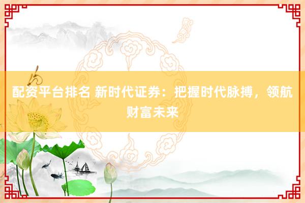 配资平台排名 新时代证券：把握时代脉搏，领航财富未来