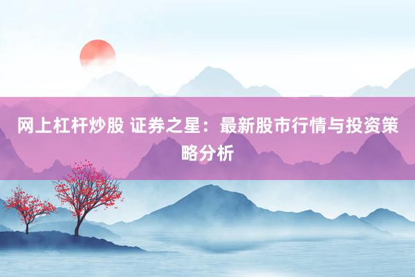 网上杠杆炒股 证券之星：最新股市行情与投资策略分析