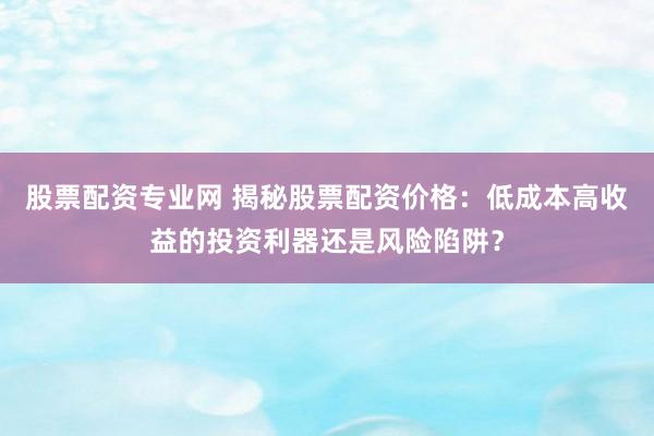 股票配资专业网 揭秘股票配资价格：低成本高收益的投资利器还是风险陷阱？