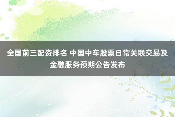 全国前三配资排名 中国中车股票日常关联交易及金融服务预期公告发布