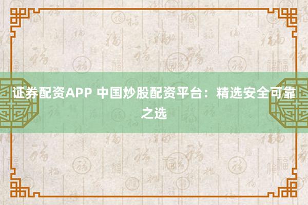 证券配资APP 中国炒股配资平台：精选安全可靠之选