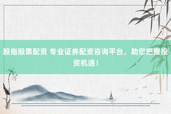 股指股票配资 专业证券配资咨询平台,助您把握投资机遇!