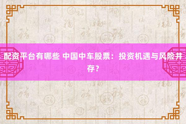配资平台有哪些 中国中车股票:投资机遇与风险并存?