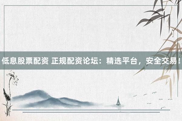 低息股票配资 正规配资论坛：精选平台，安全交易！