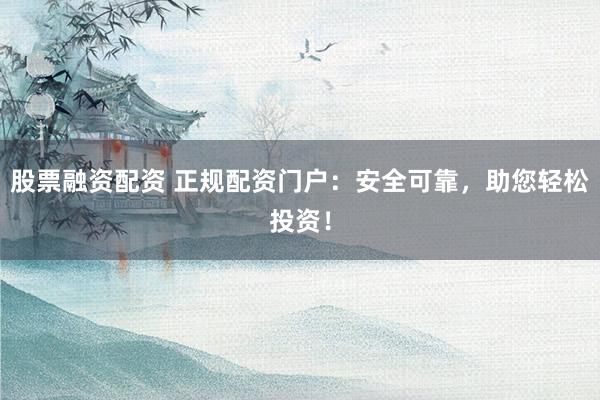 股票融资配资 正规配资门户：安全可靠，助您轻松投资！
