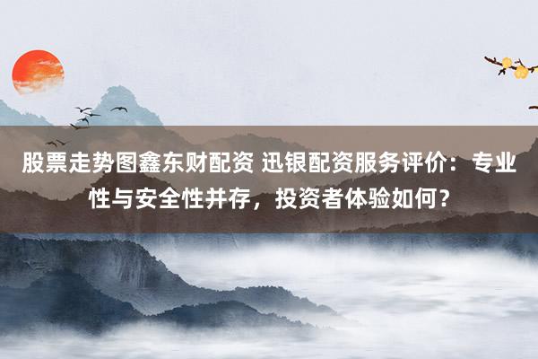 股票走势图鑫东财配资 迅银配资服务评价：专业性与安全性并存，投资者体验如何？