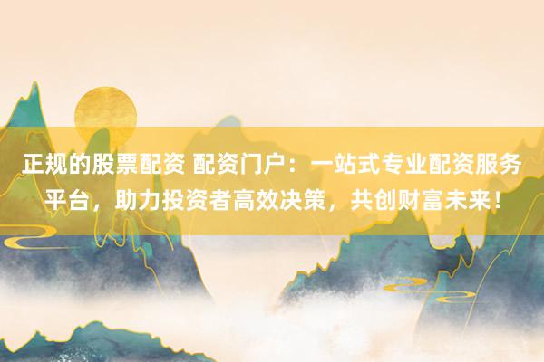 正规的股票配资 配资门户：一站式专业配资服务平台，助力投资者高效决策，共创财富未来！