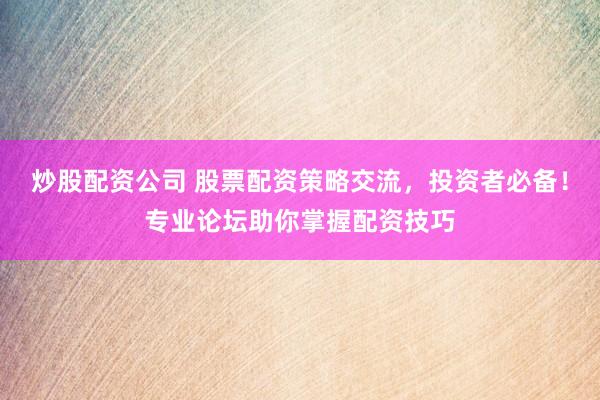 炒股配资公司 股票配资策略交流，投资者必备！专业论坛助你掌握配资技巧
