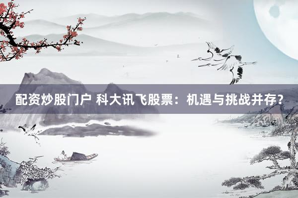 配资炒股门户 科大讯飞股票：机遇与挑战并存？