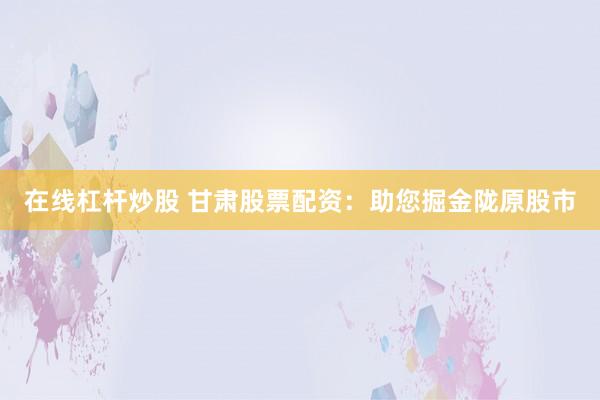 在线杠杆炒股 甘肃股票配资：助您掘金陇原股市