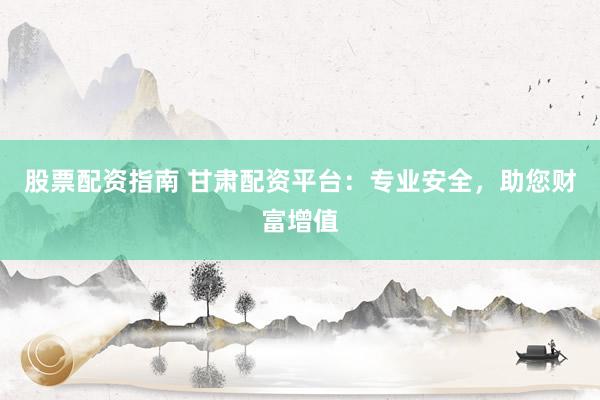 股票配资指南 甘肃配资平台：专业安全，助您财富增值