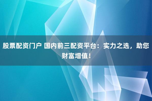 股票配资门户 国内前三配资平台：实力之选，助您财富增值！