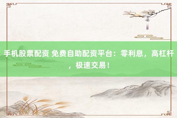 手机股票配资 免费自助配资平台：零利息，高杠杆，极速交易！