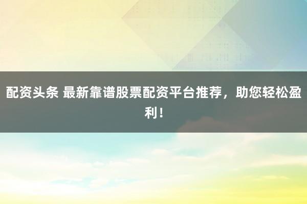 配资头条 最新靠谱股票配资平台推荐，助您轻松盈利！
