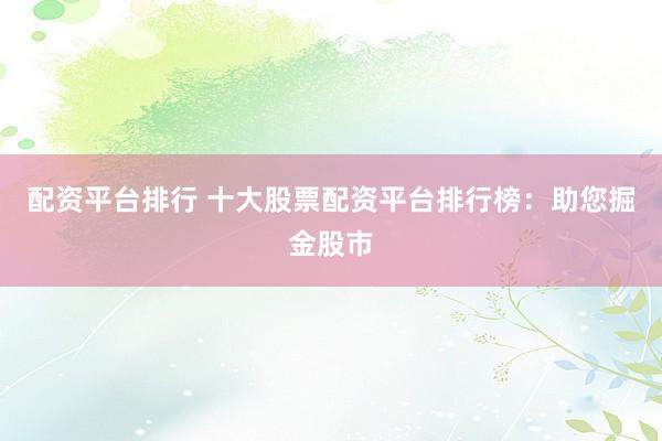 配资平台排行 十大股票配资平台排行榜：助您掘金股市