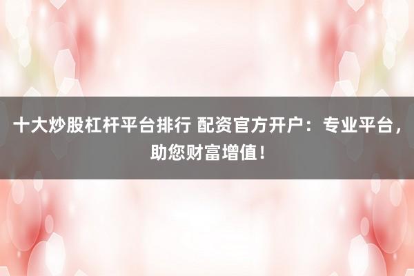 十大炒股杠杆平台排行 配资官方开户：专业平台，助您财富增值！