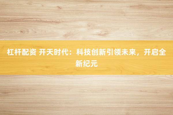 杠杆配资 开天时代：科技创新引领未来，开启全新纪元