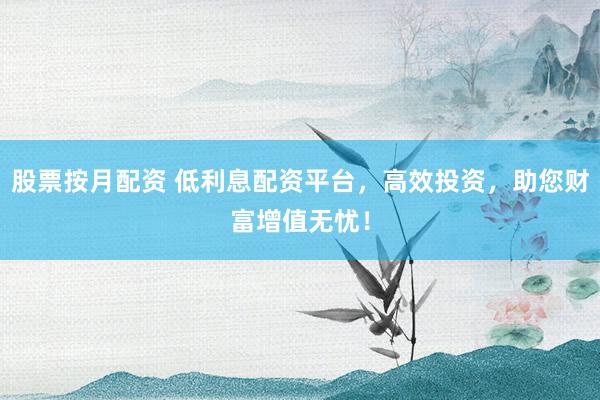 股票按月配资 低利息配资平台，高效投资，助您财富增值无忧！