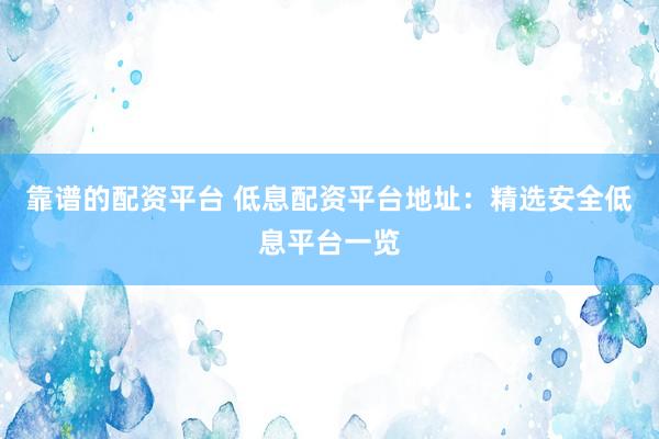 靠谱的配资平台 低息配资平台地址：精选安全低息平台一览