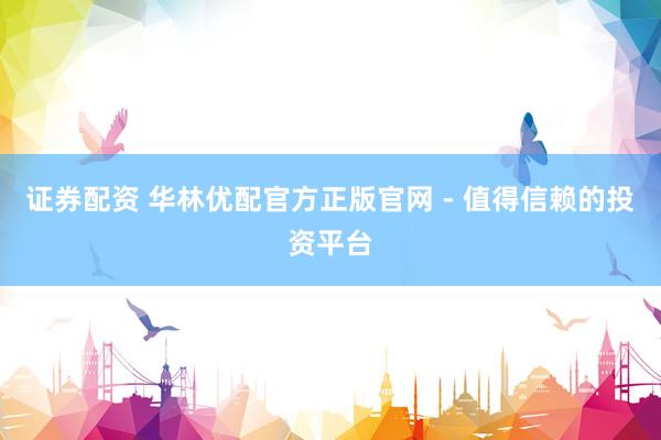 证券配资 华林优配官方正版官网 - 值得信赖的投资平台