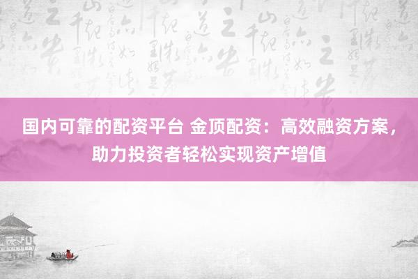 国内可靠的配资平台 金顶配资：高效融资方案，助力投资者轻松实现资产增值