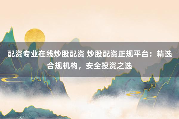 配资专业在线炒股配资 炒股配资正规平台：精选合规机构，安全投资之选