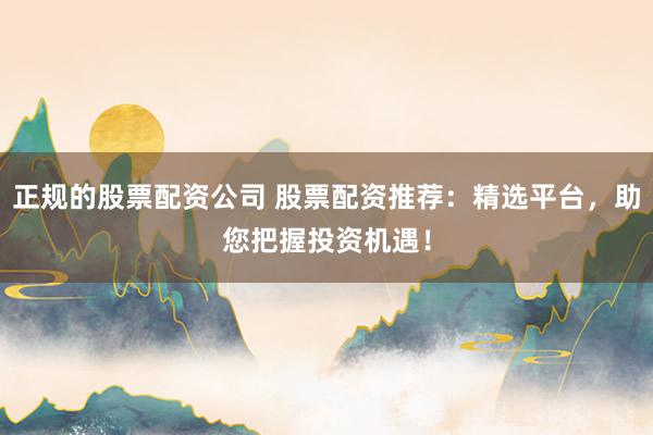 正规的股票配资公司 股票配资推荐：精选平台，助您把握投资机遇！