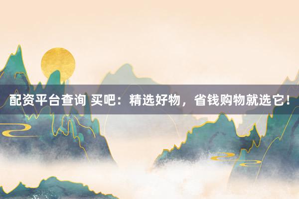 配资平台查询 买吧：精选好物，省钱购物就选它！