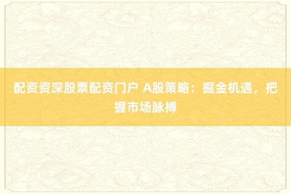 配资资深股票配资门户 A股策略：掘金机遇，把握市场脉搏