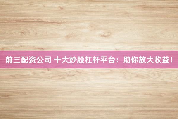 前三配资公司 十大炒股杠杆平台：助你放大收益！