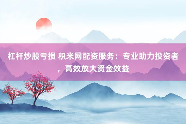 杠杆炒股亏损 积米网配资服务：专业助力投资者，高效放大资金效益