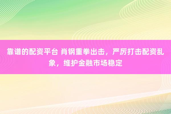 靠谱的配资平台 肖钢重拳出击，严厉打击配资乱象，维护金融市场稳定