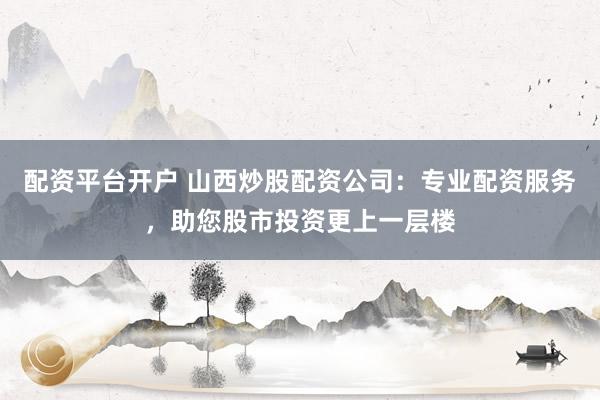 配资平台开户 山西炒股配资公司：专业配资服务，助您股市投资更上一层楼